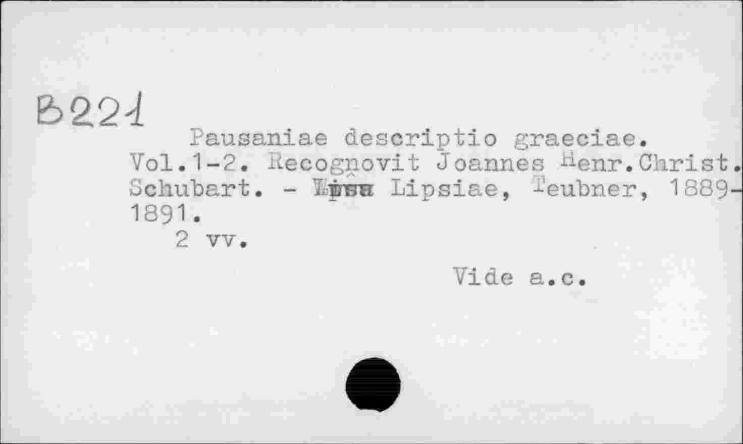 ﻿Ь22і
Pausaniae descriptio graeciae.
Vol.1-2. Recognovit Joannes henr.Christ Schubart. - Ірин Lipsiae, -i-'eubner, 1889 1891.
2 vv.
Vide a.c.